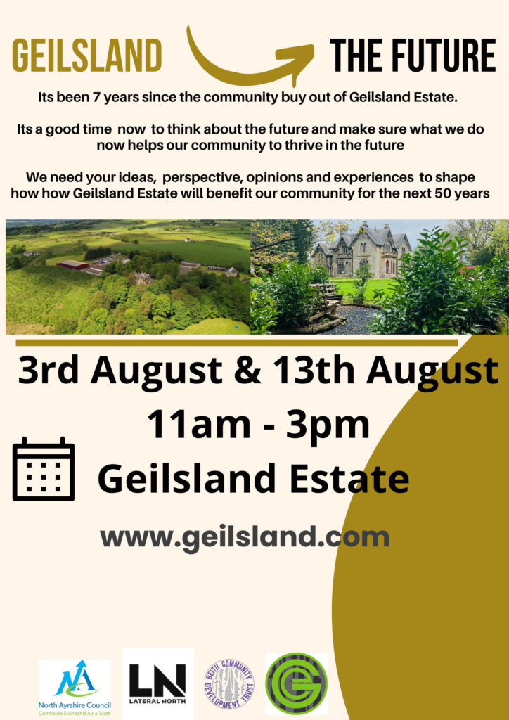 Geilsland into the future. It's been 7 years since the community buy out of Geilsland Estate. It's a good time now to think about the future and make sure what we do now helps our community to thrive in the future. We need your ideas, perspectives, opinions and experiences to shape how Geilsland Estate will benefit our community for the next 50 years. 3rd August & 18th August 11am - 3pm. Geilsland Estate. 